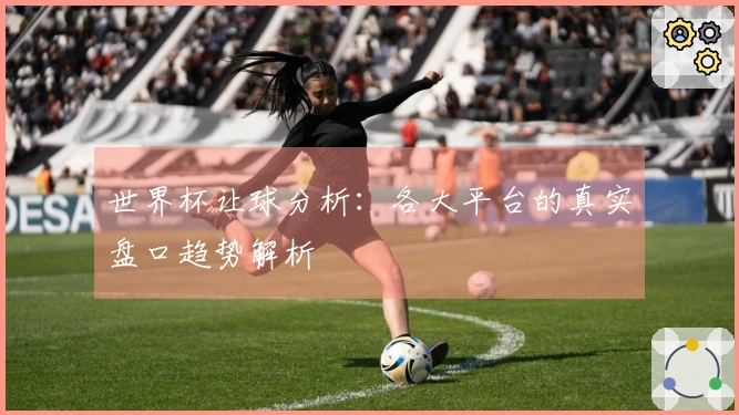世界杯让球分析：各大平台的真实盘口趋势解析